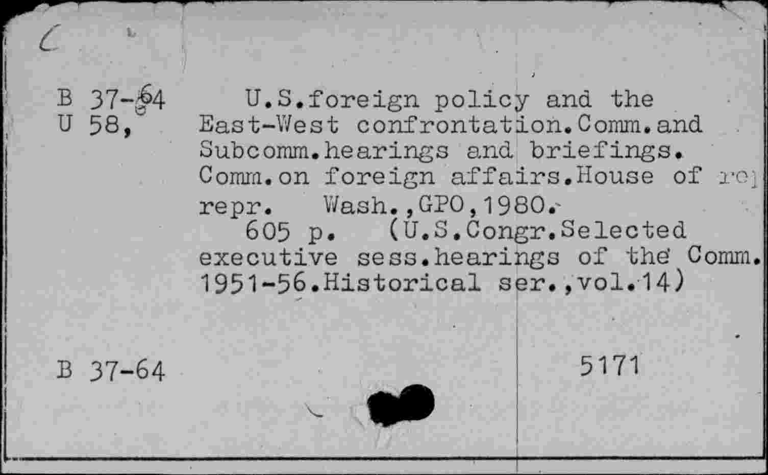 ﻿B 37-^4
U.S.foreign policy and. the
U 58/ East-West confrontation.Comm,and.
Subcomm.hearings and. briefings. Comm.on foreign affairs.House of re; repr. Wash.,GPO, 1980.'
605 p.	(U.S.Congr.Selected,
executive sess.hearings of the' Comm. 1951-56.Historical ser.,vol.14)
B 37-64
5171